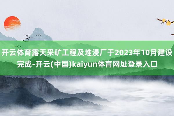 开云体育露天采矿工程及堆浸厂于2023年10月建设完成-开云(中国)kaiyun体育网址登录入口