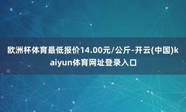 欧洲杯体育最低报价14.00元/公斤-开云(中国)kaiyun体育网址登录入口