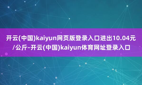开云(中国)kaiyun网页版登录入口进出10.04元/公斤-开云(中国)kaiyun体育网址登录入口