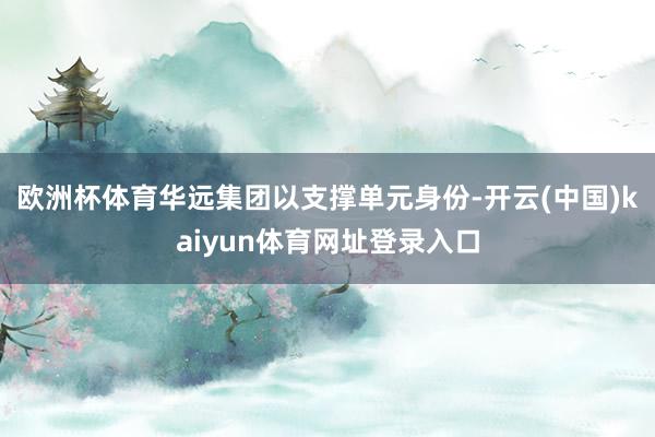 欧洲杯体育华远集团以支撑单元身份-开云(中国)kaiyun体育网址登录入口