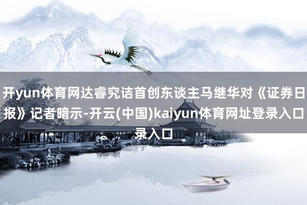 开yun体育网达睿究诘首创东谈主马继华对《证券日报》记者暗示-开云(中国)kaiyun体育网址登录入口