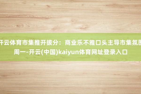 开云体育市集推开拔分：商业乐不雅口头主导市集氛围周一-开云(中国)kaiyun体育网址登录入口