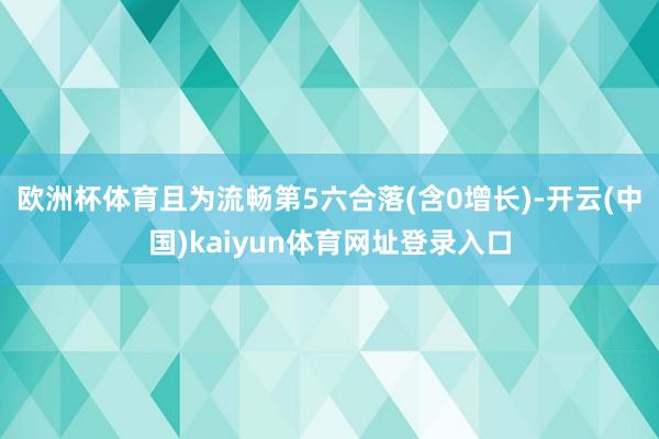 欧洲杯体育且为流畅第5六合落(含0增长)-开云(中国)kaiyun体育网址登录入口