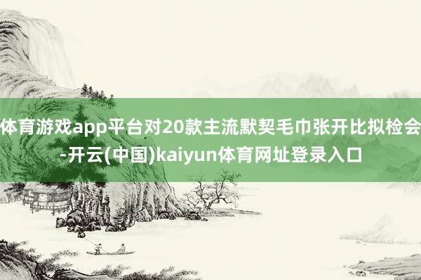 体育游戏app平台对20款主流默契毛巾张开比拟检会-开云(中国)kaiyun体育网址登录入口