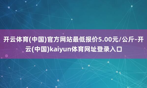 开云体育(中国)官方网站最低报价5.00元/公斤-开云(中国)kaiyun体育网址登录入口