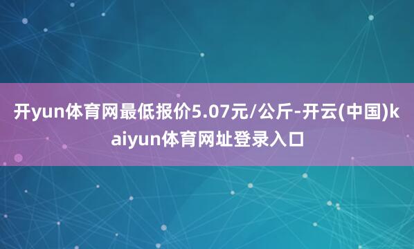开yun体育网最低报价5.07元/公斤-开云(中国)kaiyun体育网址登录入口