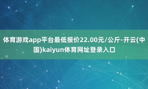 体育游戏app平台最低报价22.00元/公斤-开云(中国)kaiyun体育网址登录入口