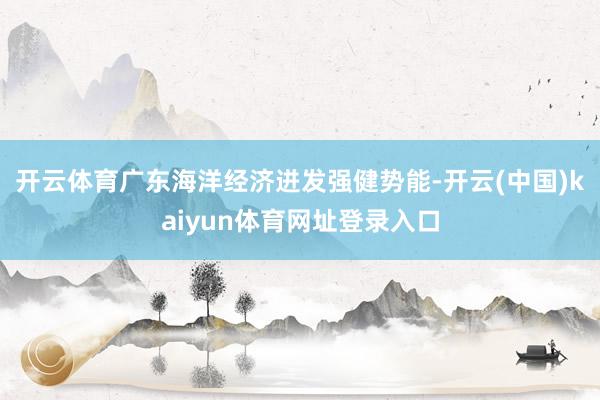 开云体育广东海洋经济迸发强健势能-开云(中国)kaiyun体育网址登录入口