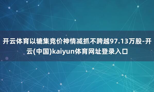 开云体育以辘集竞价神情减抓不跨越97.13万股-开云(中国)kaiyun体育网址登录入口