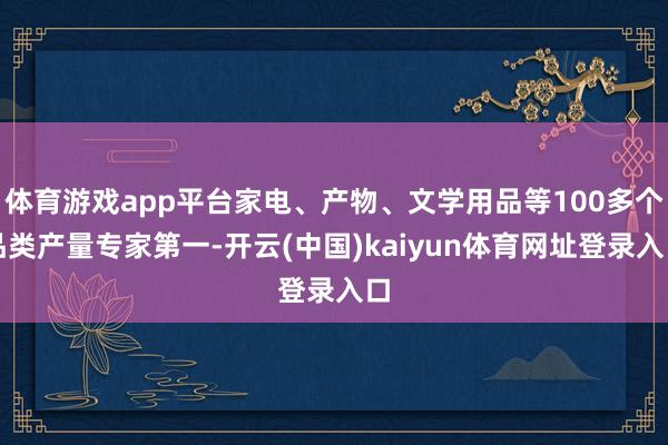 体育游戏app平台家电、产物、文学用品等100多个品类产量专家第一-开云(中国)kaiyun体育网址登录入口