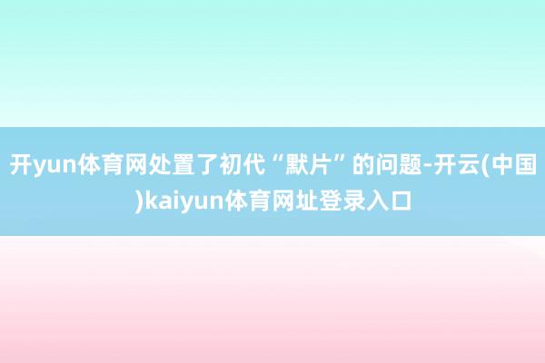 开yun体育网处置了初代“默片”的问题-开云(中国)kaiyun体育网址登录入口