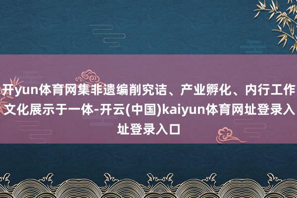 开yun体育网集非遗编削究诘、产业孵化、内行工作、文化展示于一体-开云(中国)kaiyun体育网址登录入口