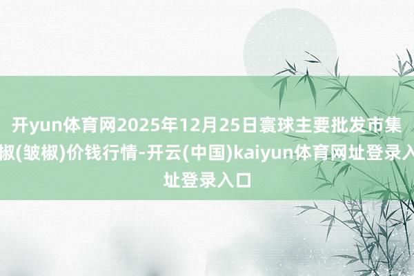 开yun体育网2025年12月25日寰球主要批发市集线椒(皱椒)价钱行情-开云(中国)kaiyun体育网址登录入口