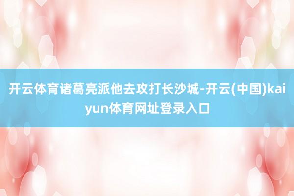 开云体育诸葛亮派他去攻打长沙城-开云(中国)kaiyun体育网址登录入口