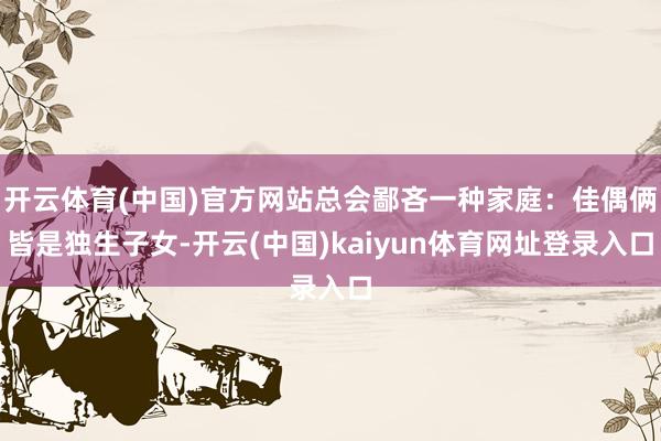 开云体育(中国)官方网站总会鄙吝一种家庭：佳偶俩皆是独生子女-开云(中国)kaiyun体育网址登录入口