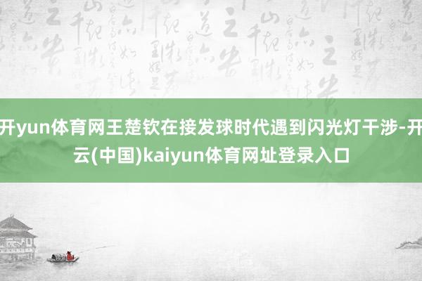 开yun体育网王楚钦在接发球时代遇到闪光灯干涉-开云(中国)kaiyun体育网址登录入口