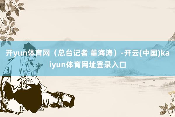 开yun体育网(总台记者 董海涛)-开云(中国)kaiyun体育网址登录入口
