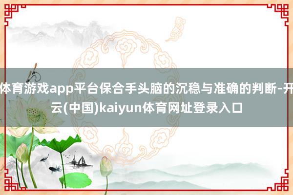 体育游戏app平台保合手头脑的沉稳与准确的判断-开云(中国)kaiyun体育网址登录入口