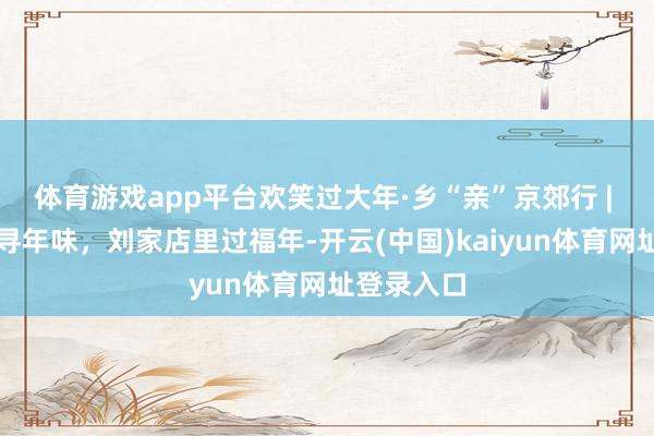 体育游戏app平台欢笑过大年·乡“亲”京郊行 | 丫髻山下寻年味，刘家店里过福年-开云(中国)kaiyun体育网址登录入口