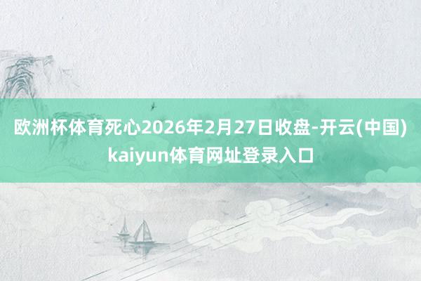 欧洲杯体育死心2026年2月27日收盘-开云(中国)kaiyun体育网址登录入口
